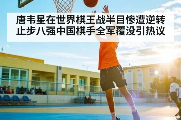 唐韦星在世界棋王战半目惨遭逆转止步八强中国棋手全军覆没引热议