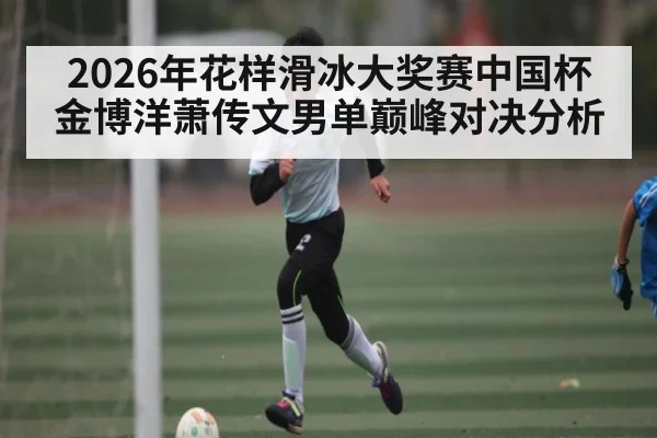 2026年花样滑冰大奖赛中国杯金博洋萧传文男单巅峰对决分析
