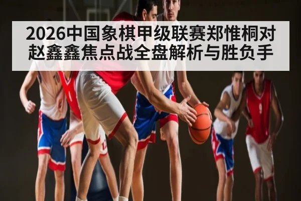 2026中国象棋甲级联赛郑惟桐对赵鑫鑫焦点战全盘解析与胜负手